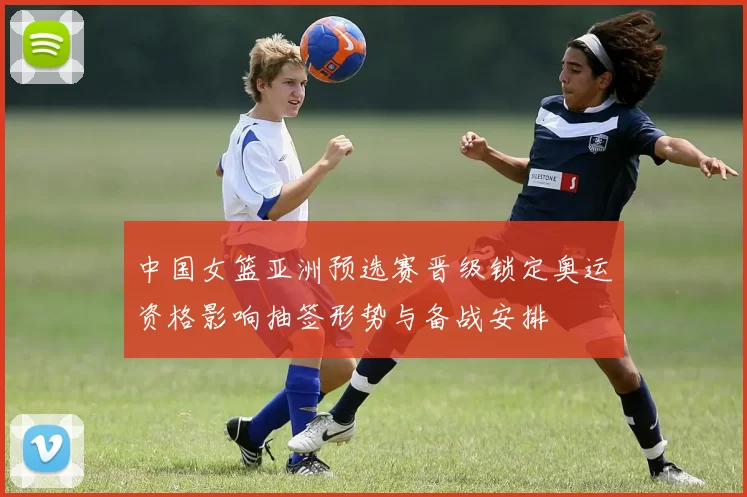 中国女篮亚洲预选赛晋级锁定奥运资格影响抽签形势与备战安排