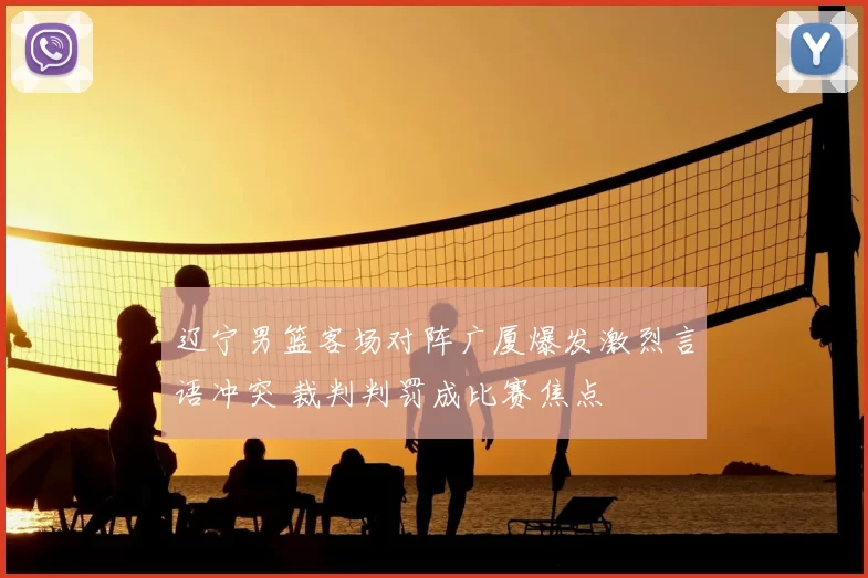 辽宁男篮客场对阵广厦爆发激烈言语冲突 裁判判罚成比赛焦点