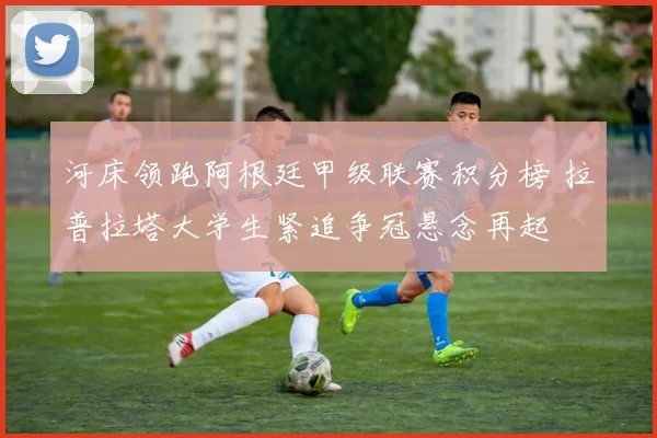 河床领跑阿根廷甲级联赛积分榜 拉普拉塔大学生紧追争冠悬念再起