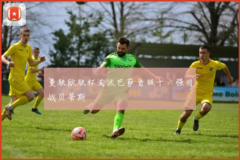 曼联欧联杯淘汰巴萨晋级十六强将战贝蒂斯