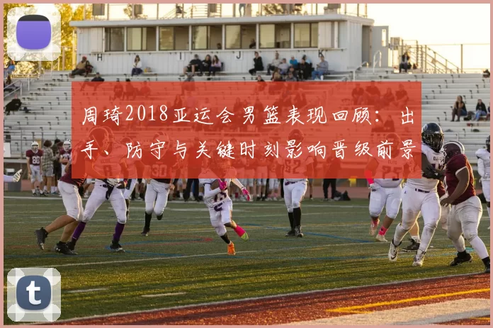 周琦2018亚运会男篮表现回顾：出手、防守与关键时刻影响晋级前景