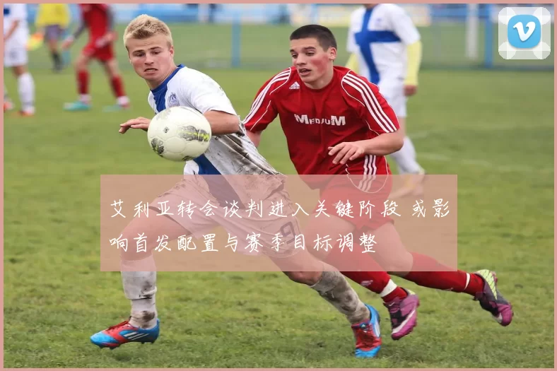 艾利亚转会谈判进入关键阶段 或影响首发配置与赛季目标调整