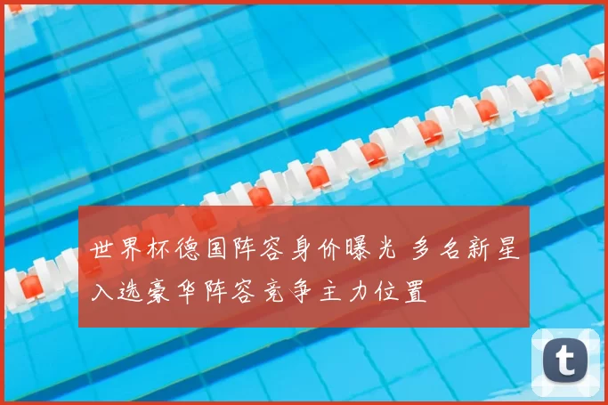 世界杯德国阵容身价曝光 多名新星入选豪华阵容竞争主力位置