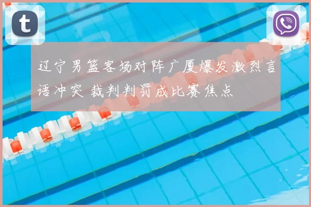 辽宁男篮客场对阵广厦爆发激烈言语冲突 裁判判罚成比赛焦点