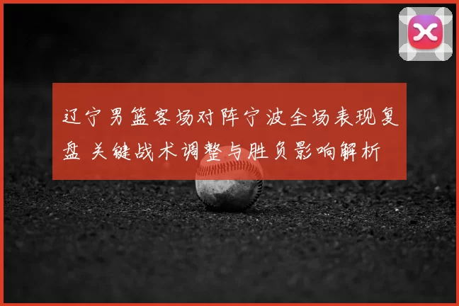辽宁男篮客场对阵宁波全场表现复盘 关键战术调整与胜负影响解析