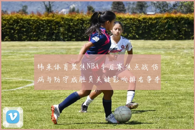 纬来体育聚焦NBA季后赛焦点战 伤病与防守成胜负关键影响排名争夺