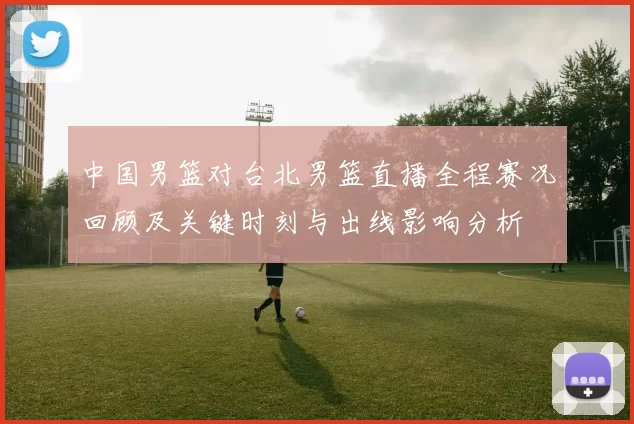 中国男篮对台北男篮直播全程赛况回顾及关键时刻与出线影响分析