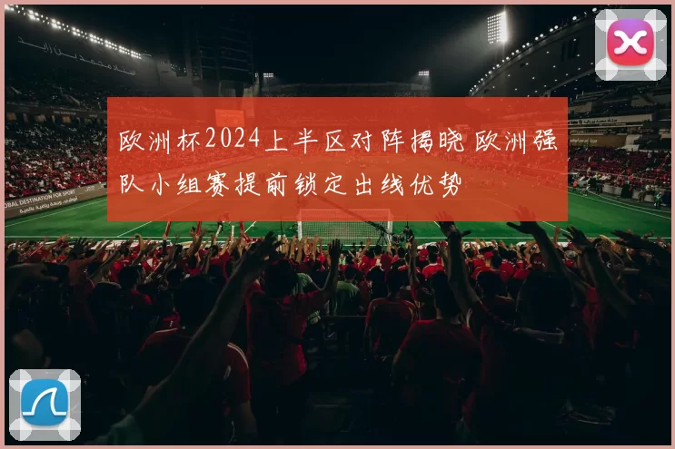 欧洲杯2024上半区对阵揭晓 欧洲强队小组赛提前锁定出线优势