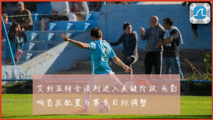 艾利亚转会谈判进入关键阶段 或影响首发配置与赛季目标调整