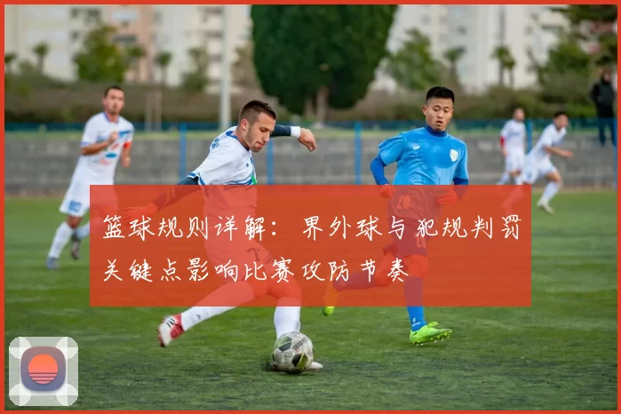篮球规则详解：界外球与犯规判罚关键点影响比赛攻防节奏