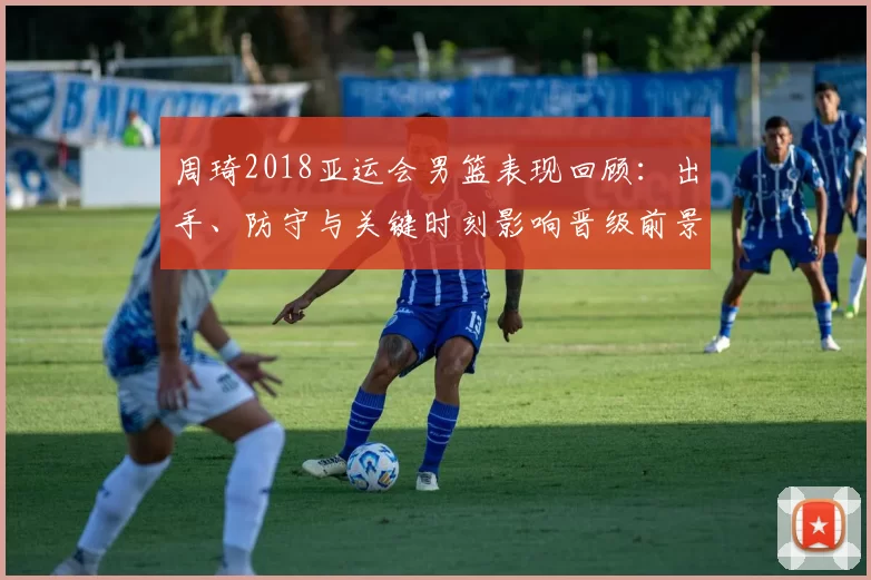 周琦2018亚运会男篮表现回顾：出手、防守与关键时刻影响晋级前景