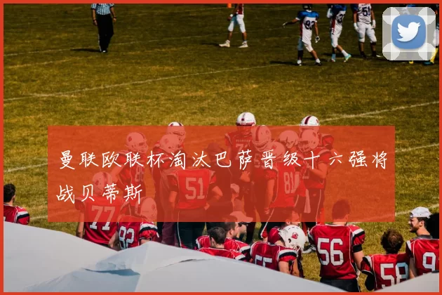 曼联欧联杯淘汰巴萨晋级十六强将战贝蒂斯