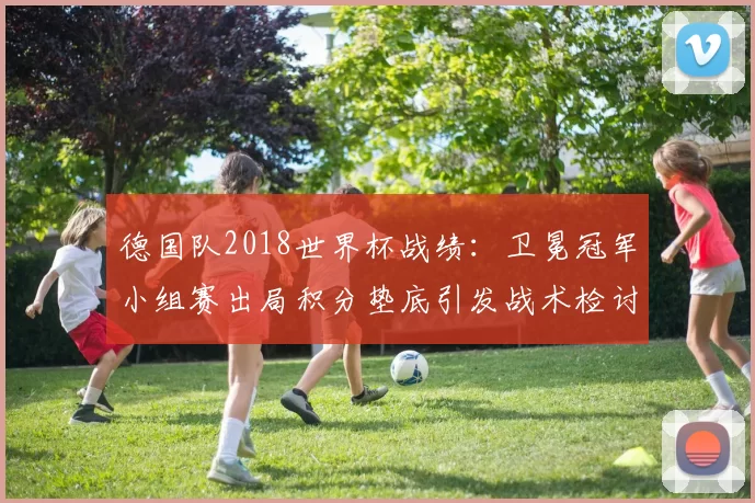 德国队2018世界杯战绩：卫冕冠军小组赛出局积分垫底引发战术检讨
