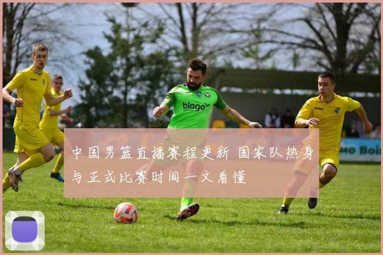 中国男篮直播赛程更新 国家队热身与正式比赛时间一文看懂