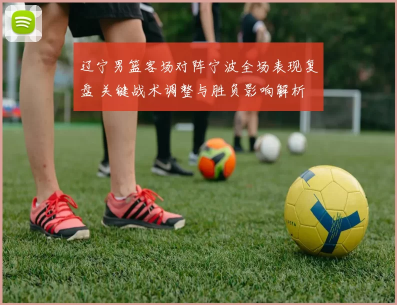 辽宁男篮客场对阵宁波全场表现复盘 关键战术调整与胜负影响解析