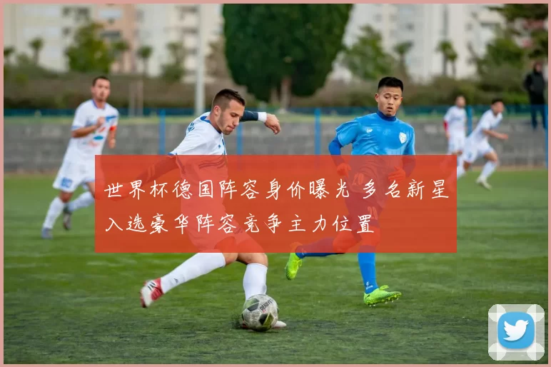 世界杯德国阵容身价曝光 多名新星入选豪华阵容竞争主力位置