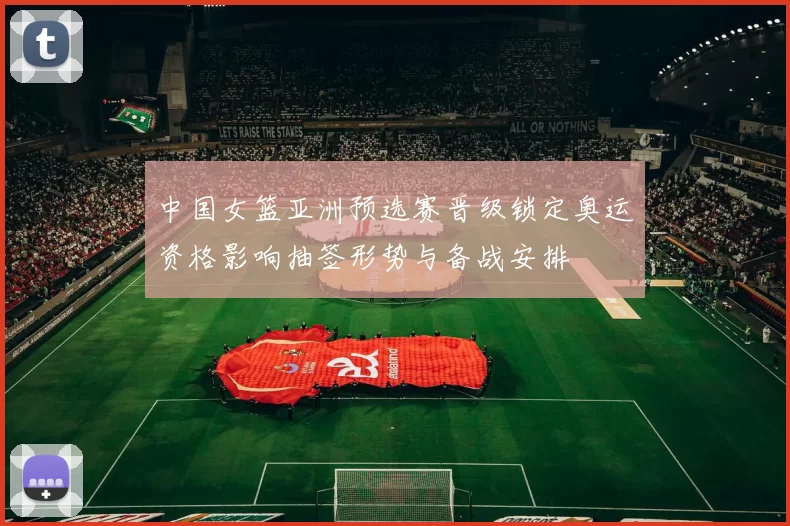 中国女篮亚洲预选赛晋级锁定奥运资格影响抽签形势与备战安排