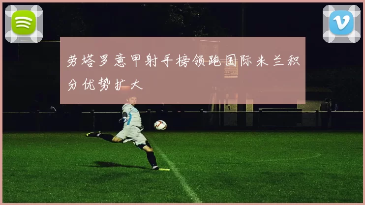 劳塔罗意甲射手榜领跑国际米兰积分优势扩大