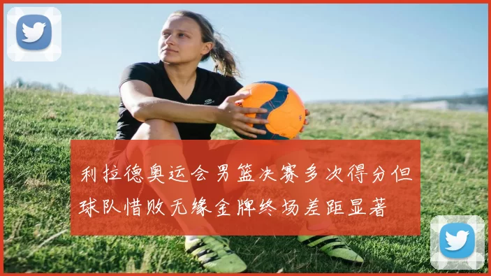 利拉德奥运会男篮决赛多次得分但球队惜败无缘金牌终场差距显著