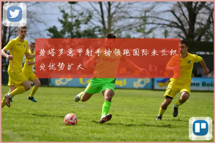 劳塔罗意甲射手榜领跑国际米兰积分优势扩大