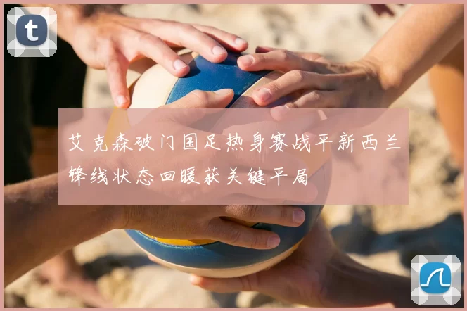 艾克森破门国足热身赛战平新西兰锋线状态回暖获关键平局