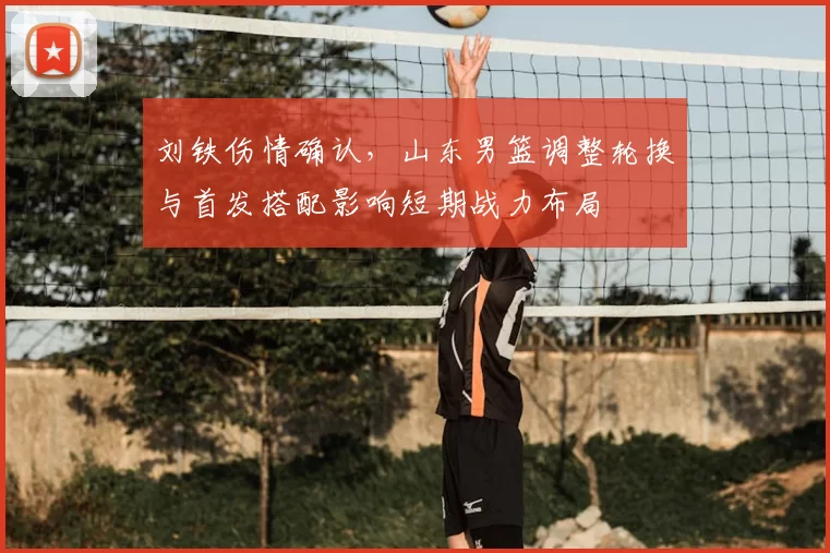 刘铁伤情确认,山东男篮调整轮换与首发搭配影响短期战力布局
