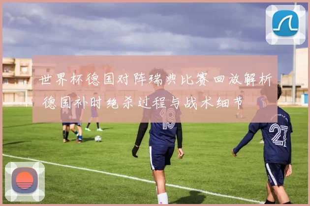 世界杯德国对阵瑞典比赛回放解析 德国补时绝杀过程与战术细节