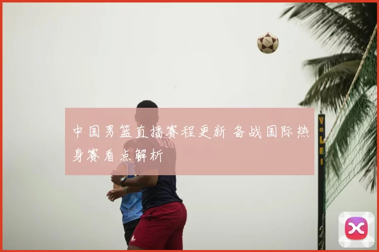 中国男篮直播赛程更新 备战国际热身赛看点解析