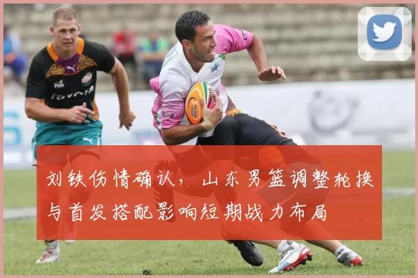 刘铁伤情确认,山东男篮调整轮换与首发搭配影响短期战力布局