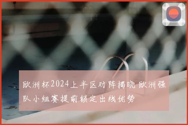 欧洲杯2024上半区对阵揭晓 欧洲强队小组赛提前锁定出线优势