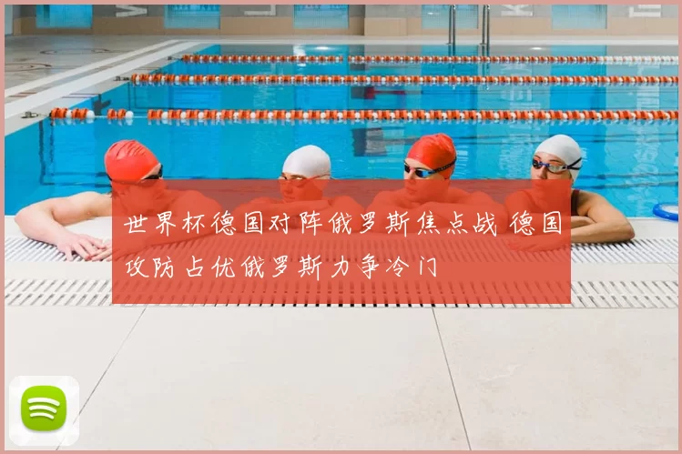 世界杯德国对阵俄罗斯焦点战 德国攻防占优俄罗斯力争冷门