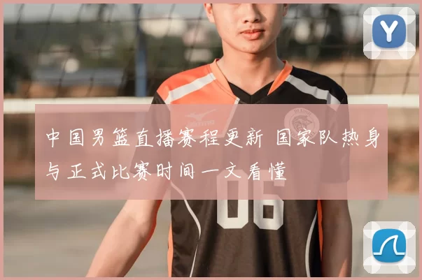 中国男篮直播赛程更新 国家队热身与正式比赛时间一文看懂