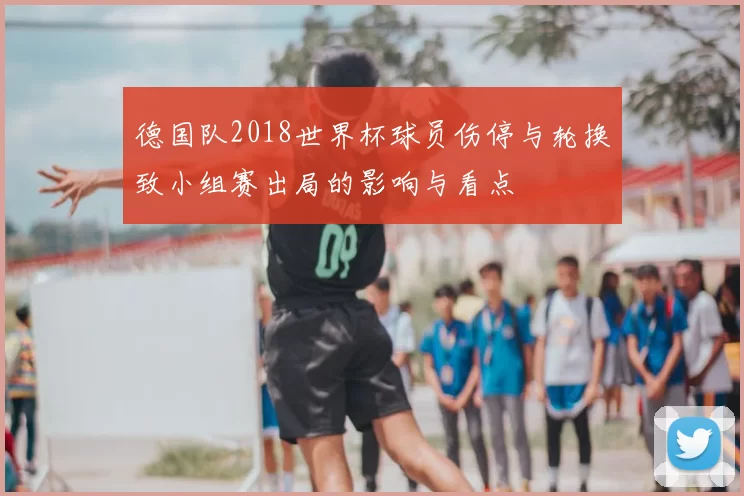德国队2018世界杯球员伤停与轮换致小组赛出局的影响与看点